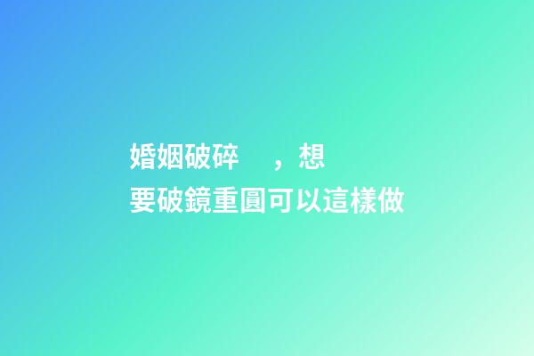 婚姻破碎，想要破鏡重圓可以這樣做